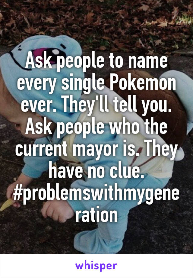 Ask people to name every single Pokemon ever. They'll tell you. Ask people who the current mayor is. They have no clue. #problemswithmygeneration