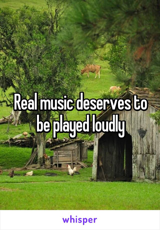 Real music deserves to be played loudly