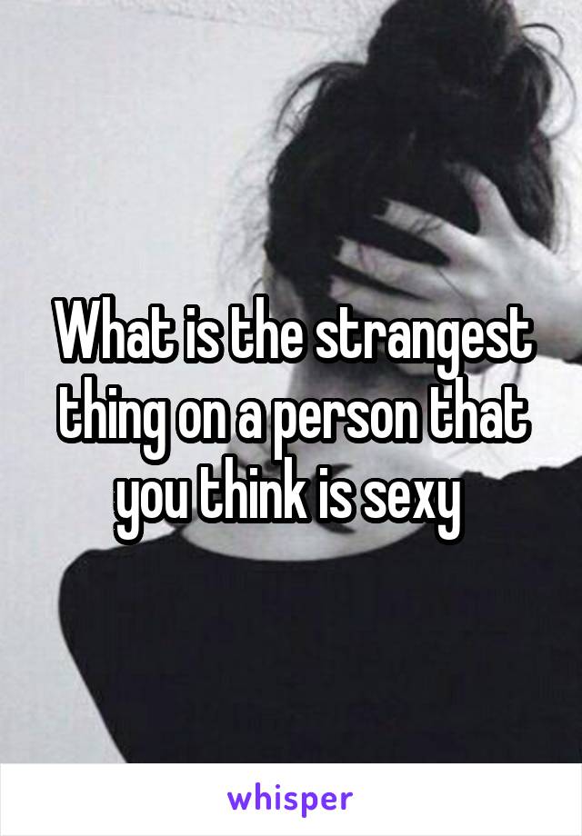 What is the strangest thing on a person that you think is sexy 