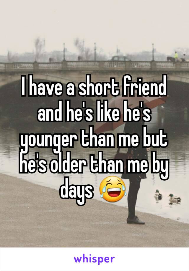 I have a short friend and he's like he's younger than me but he's older than me by days 😂