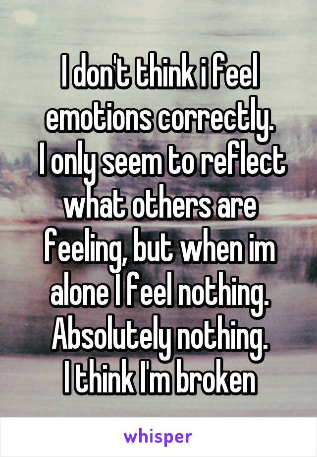 I don't think i feel emotions correctly.
 I only seem to reflect what others are feeling, but when im alone I feel nothing.
Absolutely nothing.
I think I'm broken