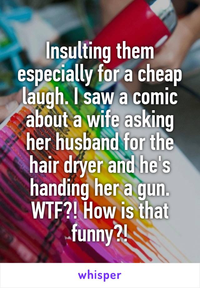 Insulting them especially for a cheap laugh. I saw a comic about a wife asking her husband for the hair dryer and he's handing her a gun. WTF?! How is that funny?!