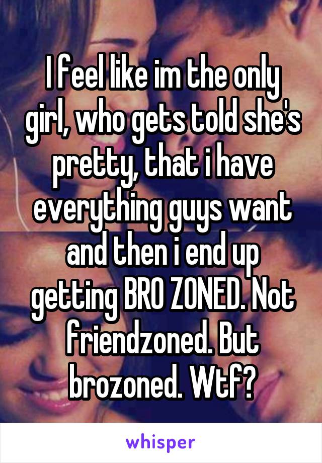 I feel like im the only girl, who gets told she's pretty, that i have everything guys want and then i end up getting BRO ZONED. Not friendzoned. But brozoned. Wtf?