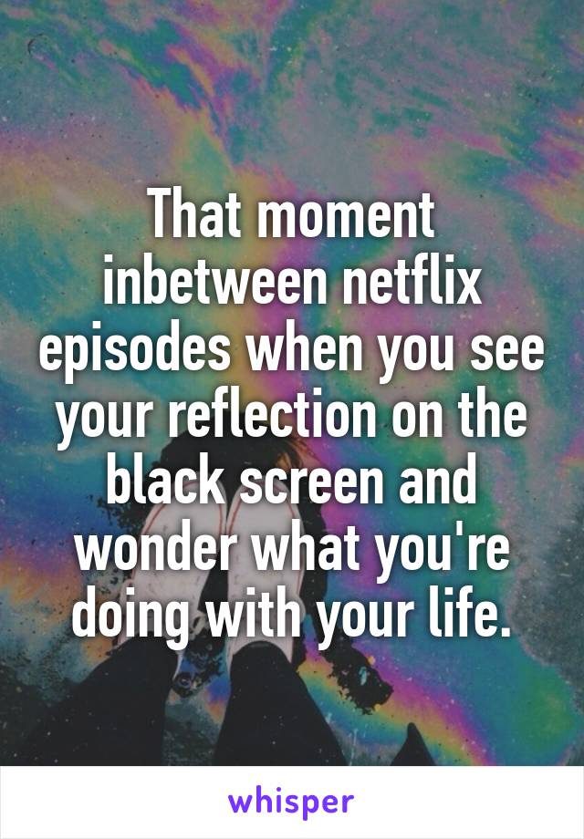 That moment inbetween netflix episodes when you see your reflection on the black screen and wonder what you're doing with your life.