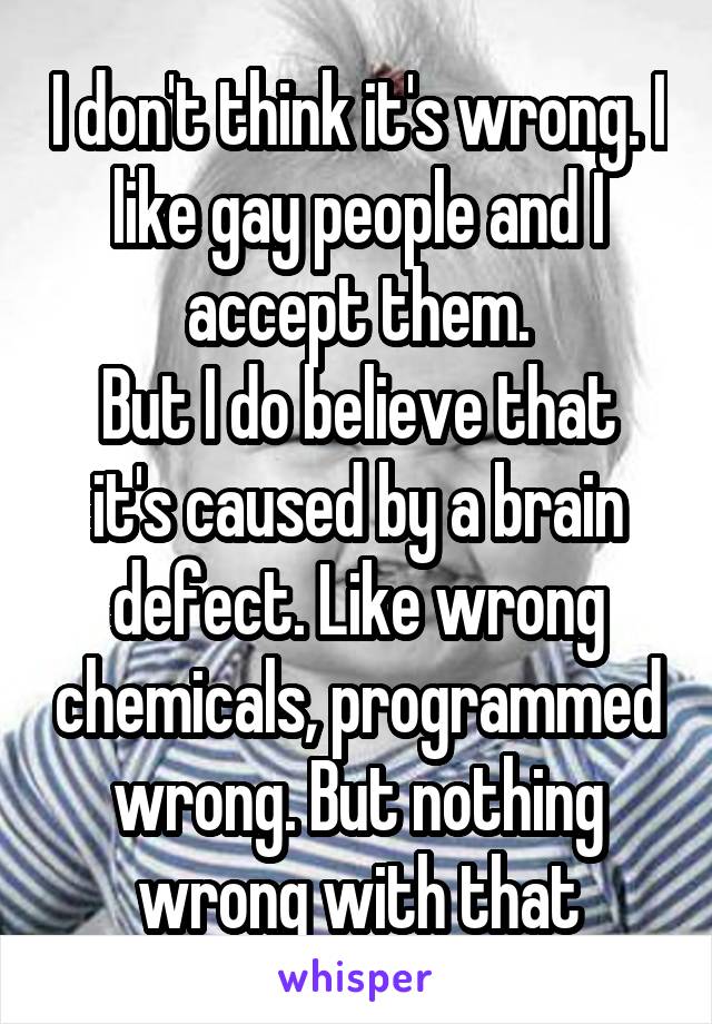 I don't think it's wrong. I like gay people and I accept them.
But I do believe that it's caused by a brain defect. Like wrong chemicals, programmed wrong. But nothing wrong with that