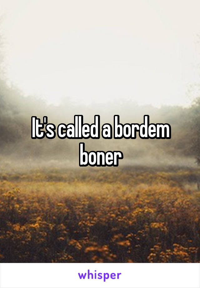 It's called a bordem boner