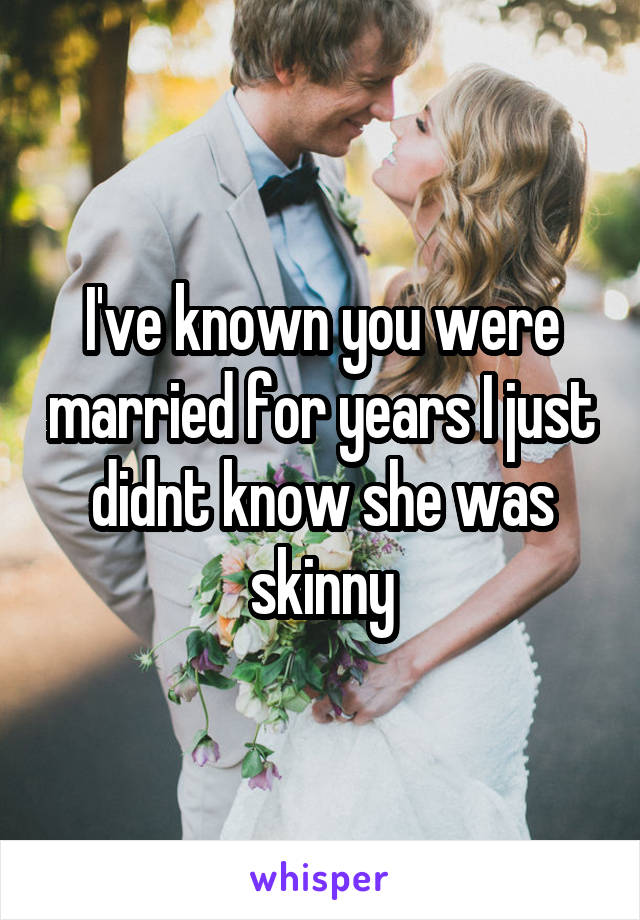 I've known you were married for years I just didnt know she was skinny