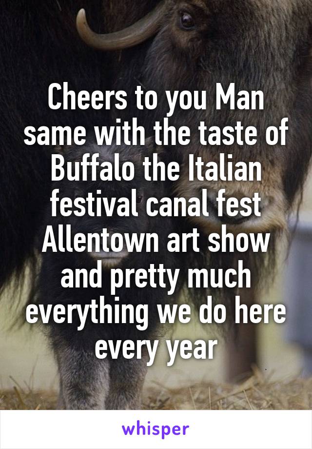 Cheers to you Man same with the taste of Buffalo the Italian festival canal fest Allentown art show and pretty much everything we do here every year