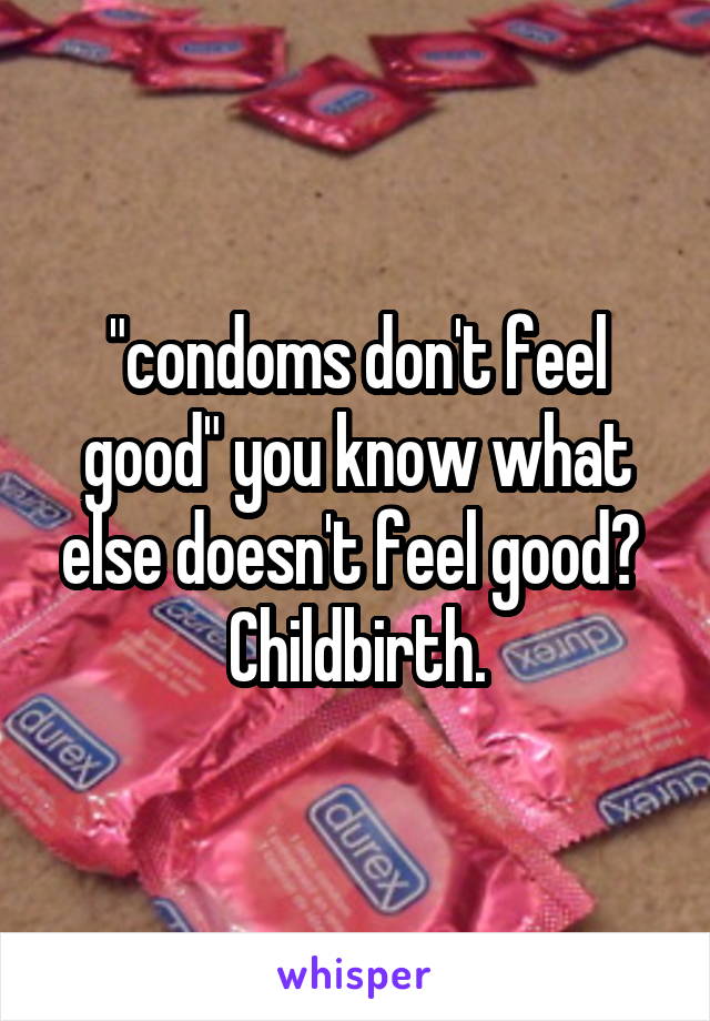 "condoms don't feel good" you know what else doesn't feel good? 
Childbirth.