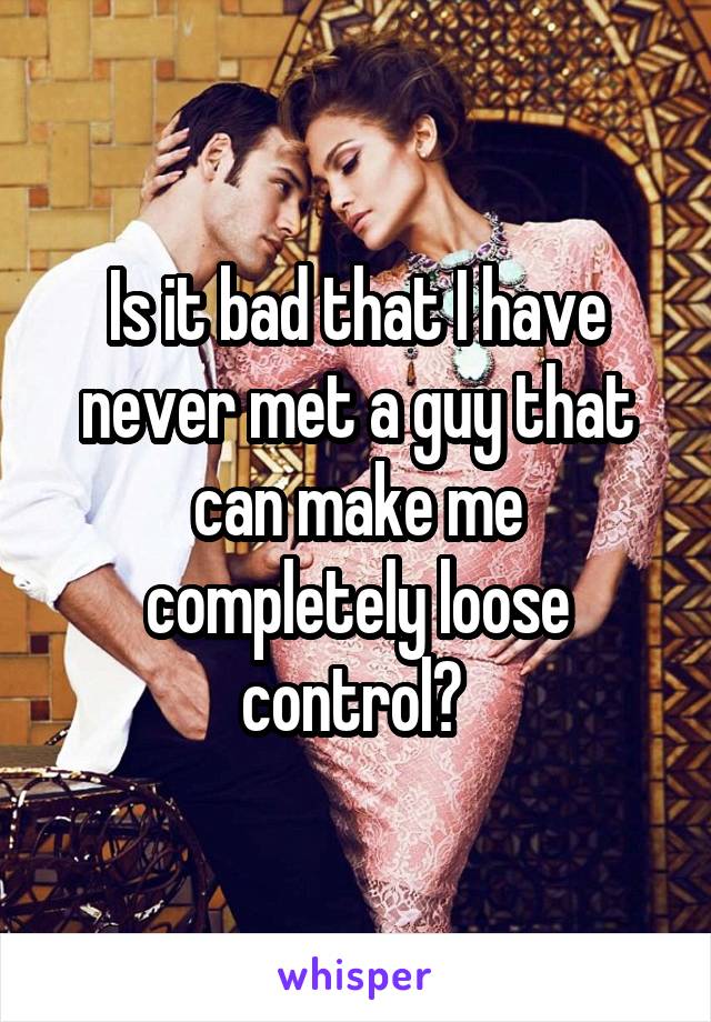 Is it bad that I have never met a guy that can make me completely loose control? 