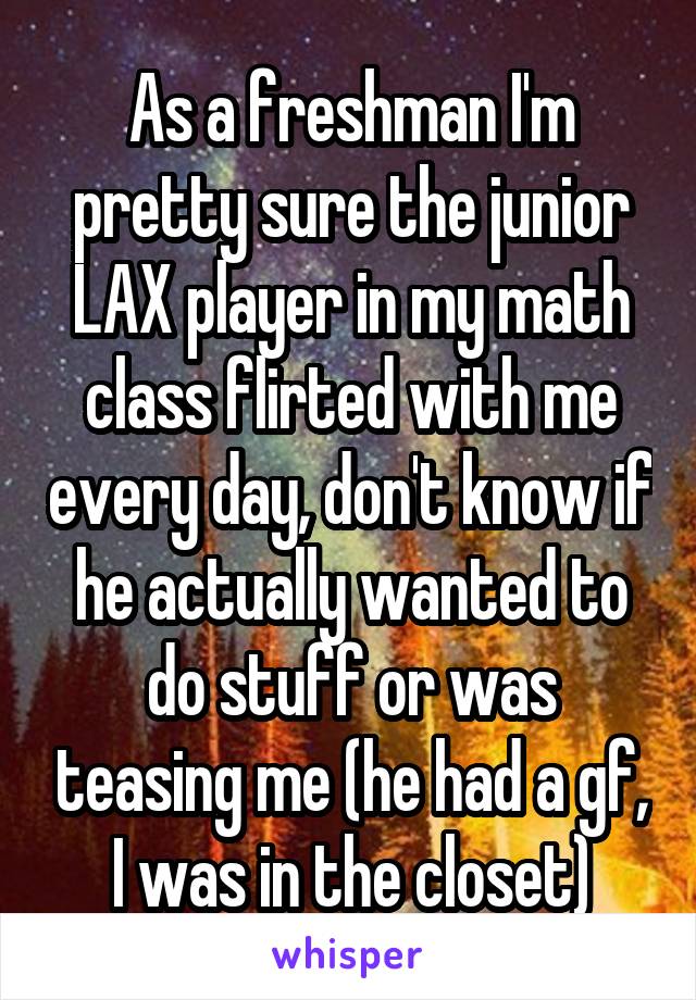 As a freshman I'm pretty sure the junior LAX player in my math class flirted with me every day, don't know if he actually wanted to do stuff or was teasing me (he had a gf, I was in the closet)