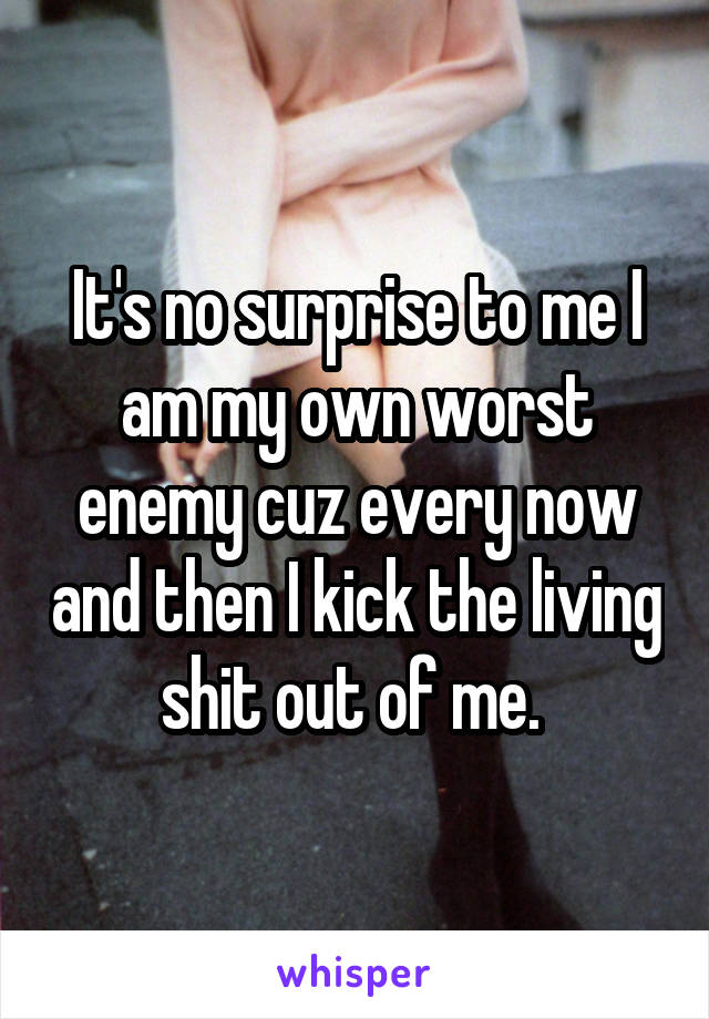 It's no surprise to me I am my own worst enemy cuz every now and then I kick the living shit out of me. 