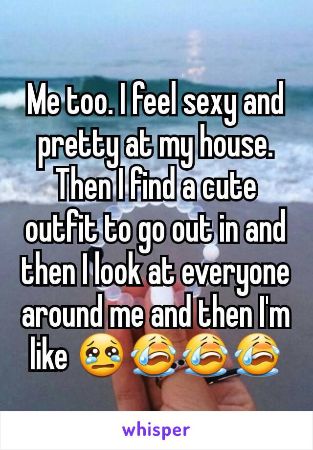 Me too. I feel sexy and pretty at my house. Then I find a cute outfit to go out in and then I look at everyone around me and then I'm like 😢😭😭😭