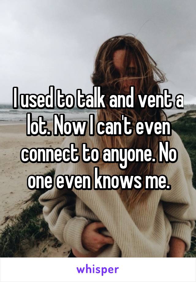 I used to talk and vent a lot. Now I can't even connect to anyone. No one even knows me.