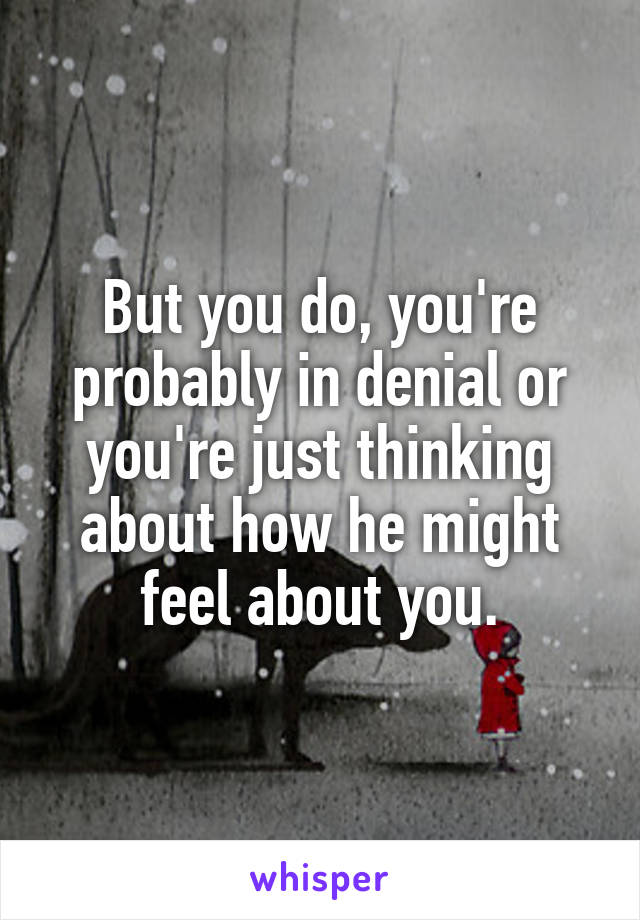 But you do, you're probably in denial or you're just thinking about how he might feel about you.