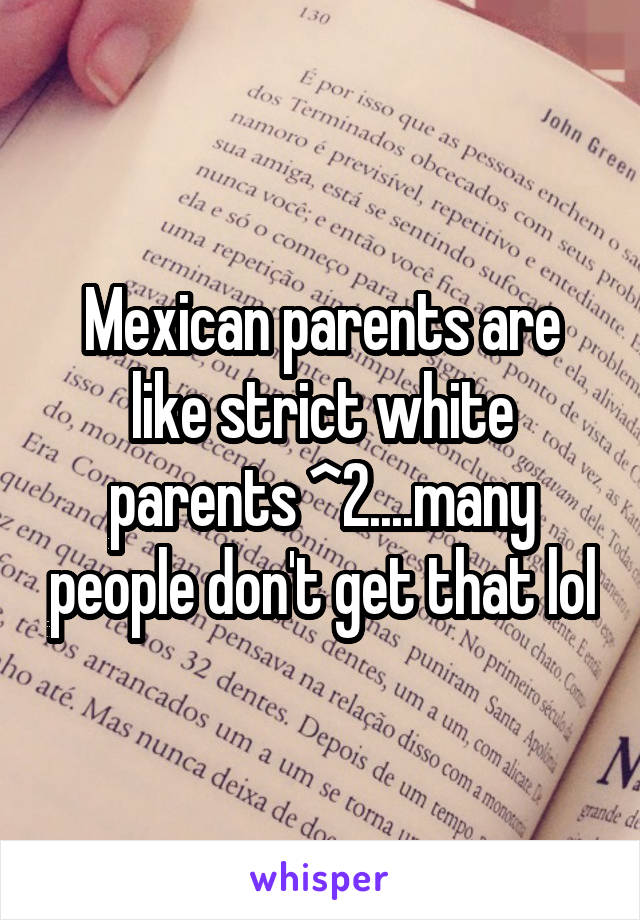 Mexican parents are like strict white parents ^2....many people don't get that lol