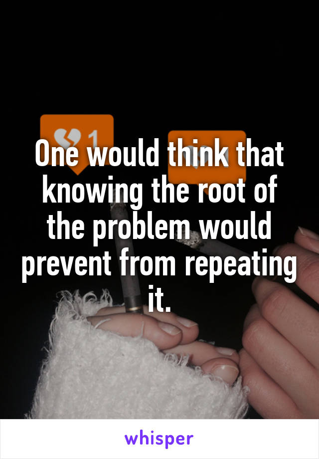 One would think that knowing the root of the problem would prevent from repeating it.