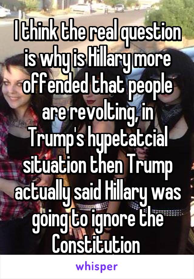 I think the real question is why is Hillary more offended that people are revolting, in Trump's hypetatcial situation then Trump actually said Hillary was going to ignore the Constitution 