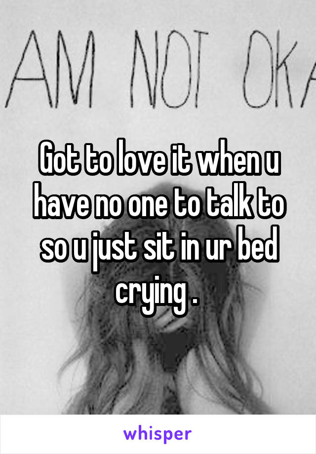 Got to love it when u have no one to talk to so u just sit in ur bed crying . 