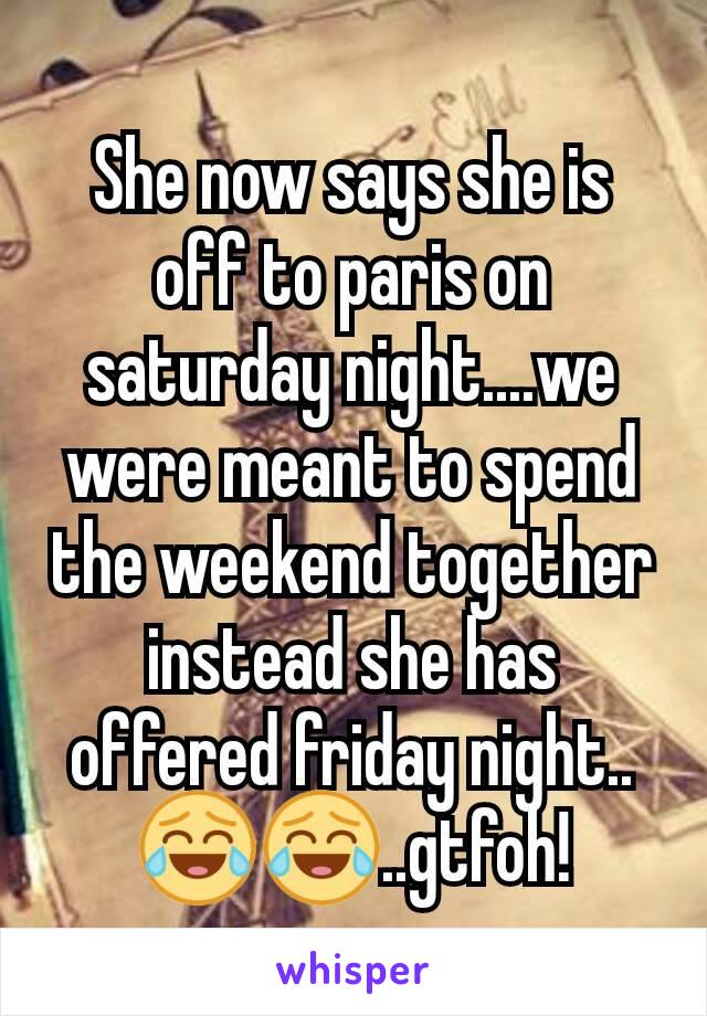 She now says she is off to paris on saturday night....we were meant to spend the weekend together instead she has offered friday night..😂😂..gtfoh!