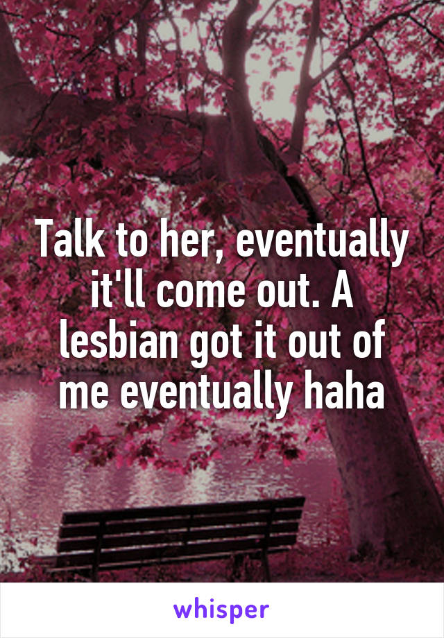 Talk to her, eventually it'll come out. A lesbian got it out of me eventually haha