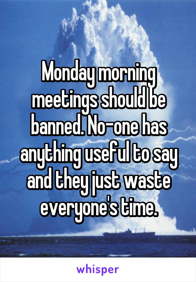 Monday morning meetings should be banned. No-one has anything useful to say and they just waste everyone's time.