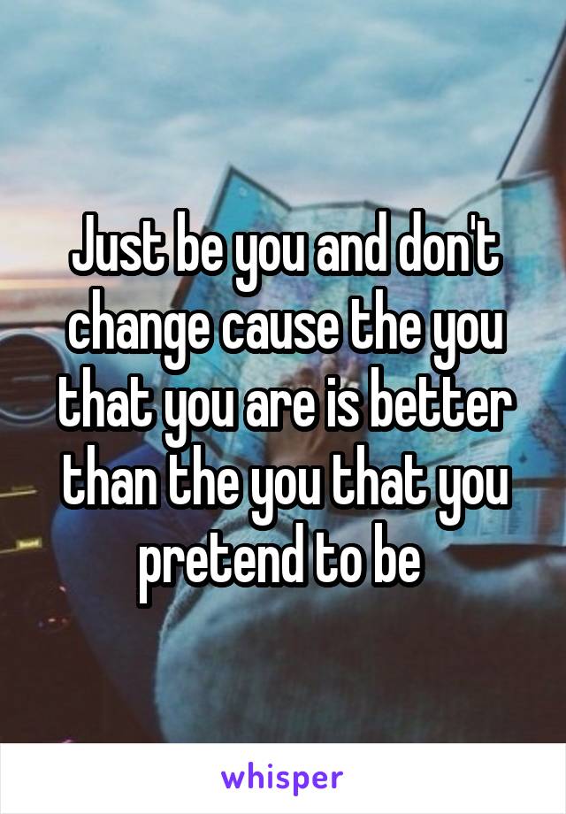 Just be you and don't change cause the you that you are is better than the you that you pretend to be 