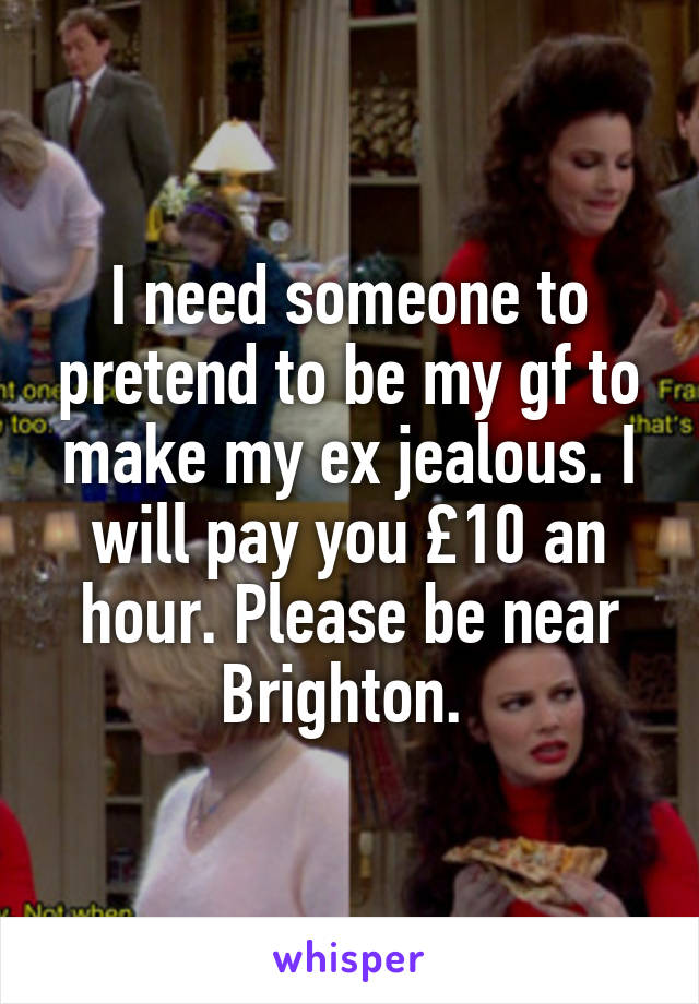 I need someone to pretend to be my gf to make my ex jealous. I will pay you £10 an hour. Please be near Brighton. 