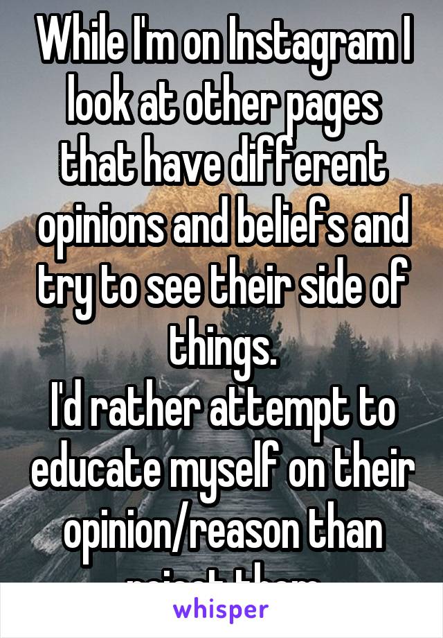 While I'm on Instagram I look at other pages that have different opinions and beliefs and try to see their side of things.
I'd rather attempt to educate myself on their opinion/reason than reject them