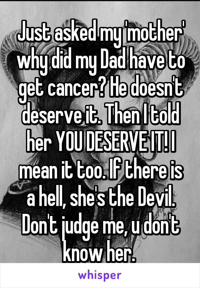 Just asked my 'mother' why did my Dad have to get cancer? He doesn't deserve it. Then I told her YOU DESERVE IT! I mean it too. If there is a hell, she's the Devil. Don't judge me, u don't know her. 