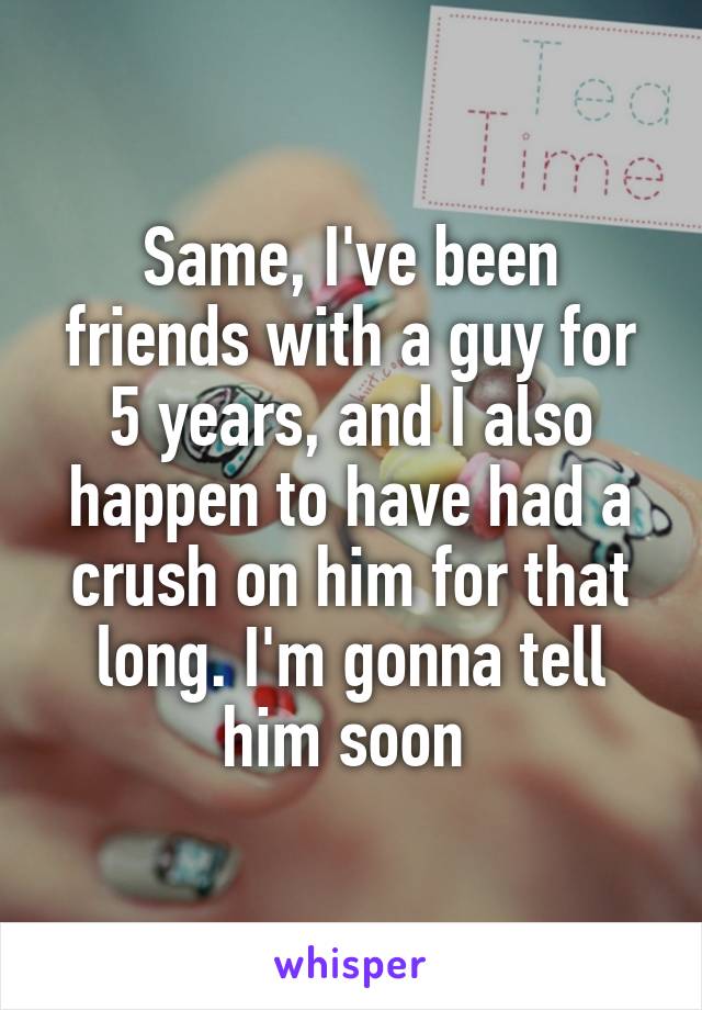 Same, I've been friends with a guy for 5 years, and I also happen to have had a crush on him for that long. I'm gonna tell him soon 