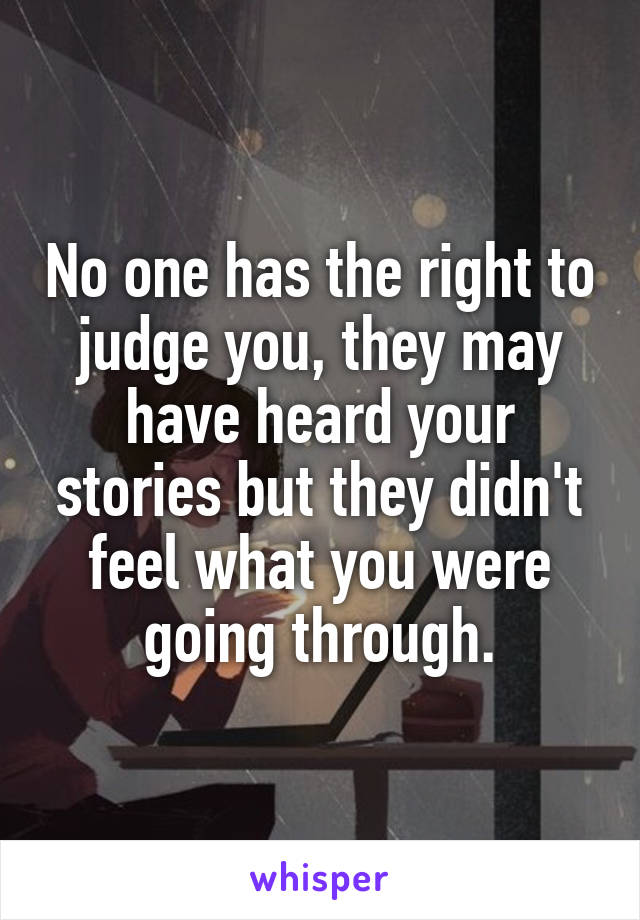 No one has the right to judge you, they may have heard your stories but they didn't feel what you were going through.