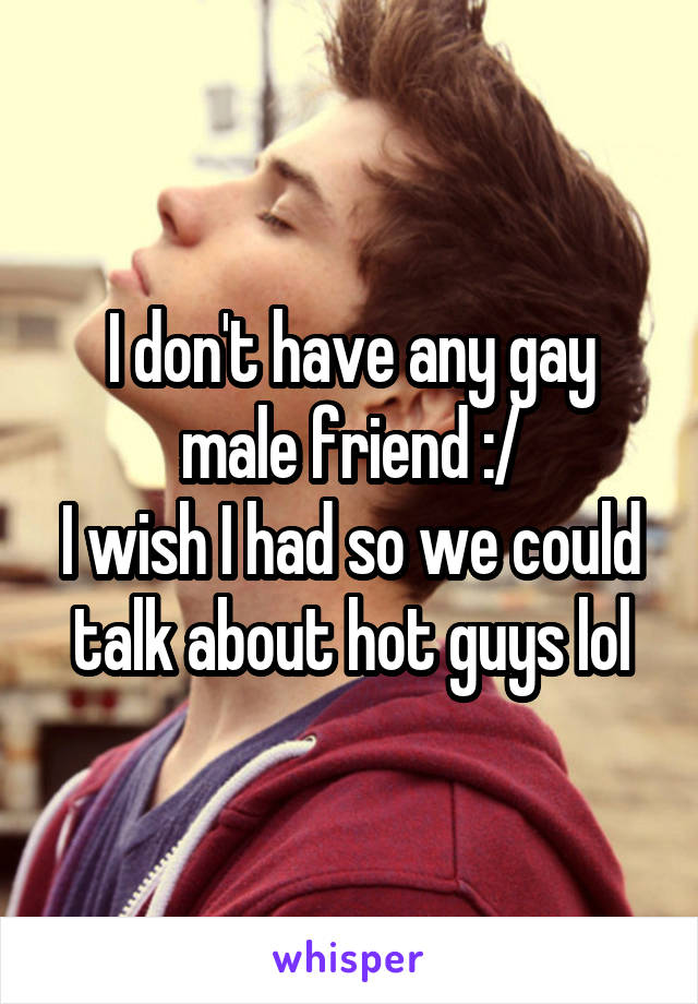 I don't have any gay male friend :/
I wish I had so we could talk about hot guys lol