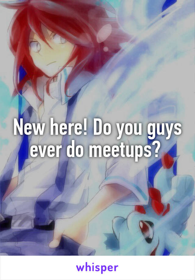 New here! Do you guys ever do meetups? 