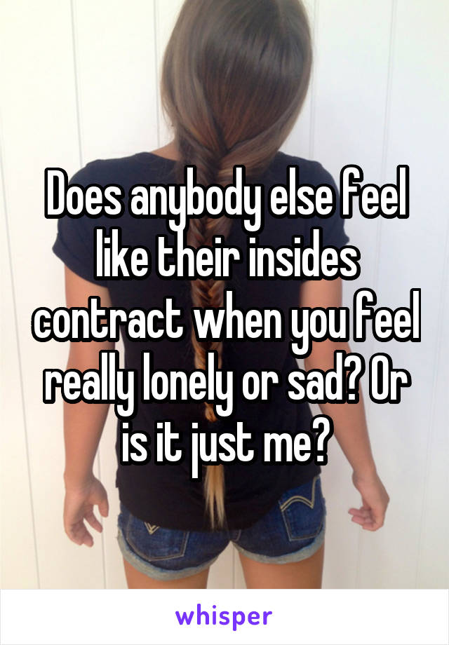 Does anybody else feel like their insides contract when you feel really lonely or sad? Or is it just me?