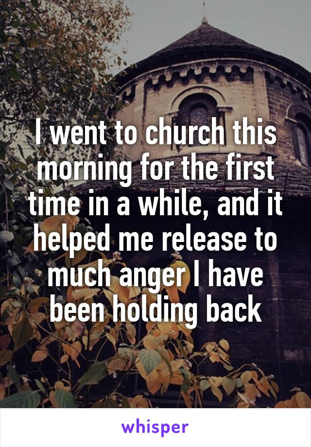 I went to church this morning for the first time in a while, and it helped me release to much anger I have been holding back