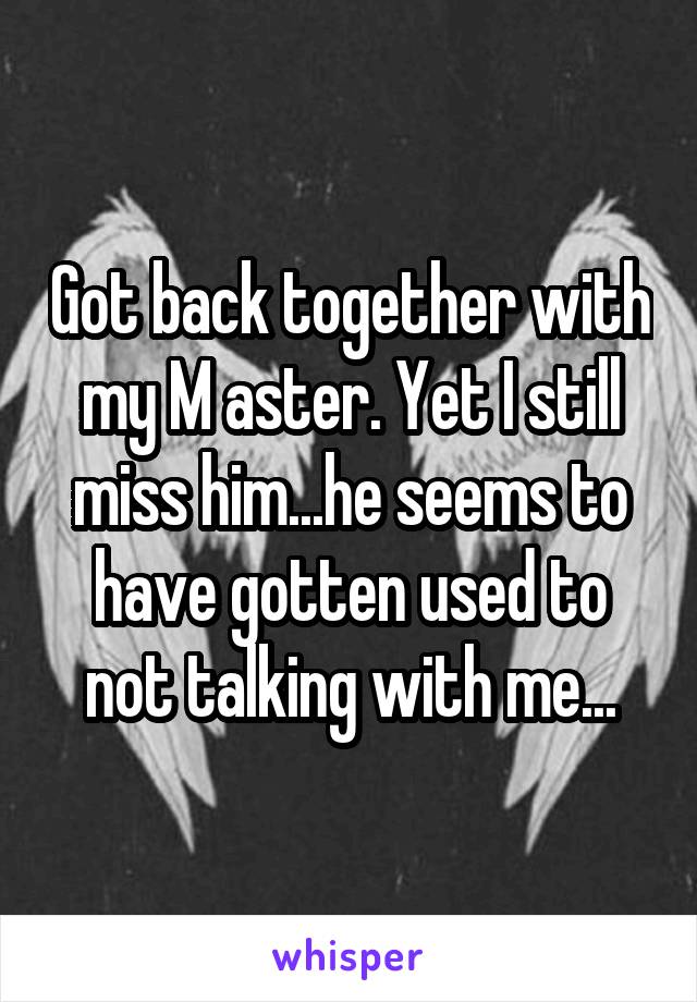 Got back together with my M aster. Yet I still miss him...he seems to have gotten used to not talking with me...