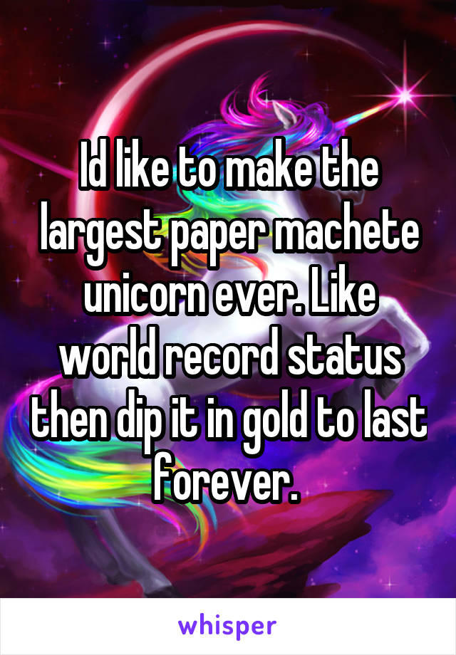 Id like to make the largest paper machete unicorn ever. Like world record status then dip it in gold to last forever. 