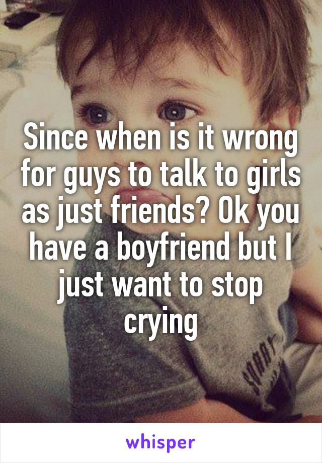 Since when is it wrong for guys to talk to girls as just friends? Ok you have a boyfriend but I just want to stop crying