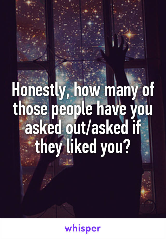 Honestly, how many of those people have you asked out/asked if they liked you?