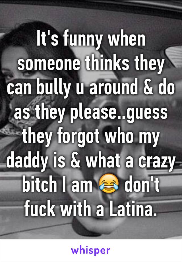 It's funny when someone thinks they can bully u around & do as they please..guess they forgot who my daddy is & what a crazy bitch I am 😂 don't fuck with a Latina.