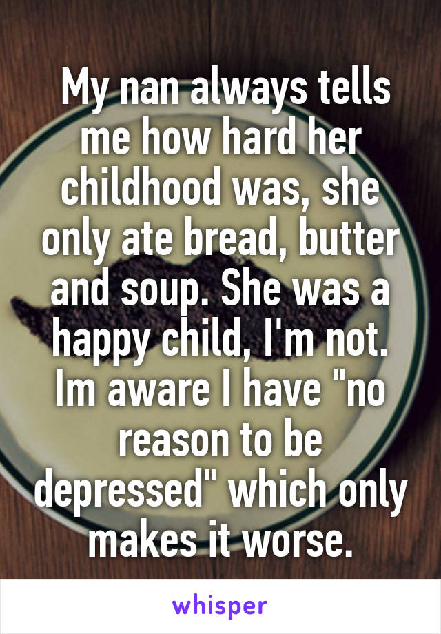  My nan always tells me how hard her childhood was, she only ate bread, butter and soup. She was a happy child, I'm not. Im aware I have "no reason to be depressed" which only makes it worse.