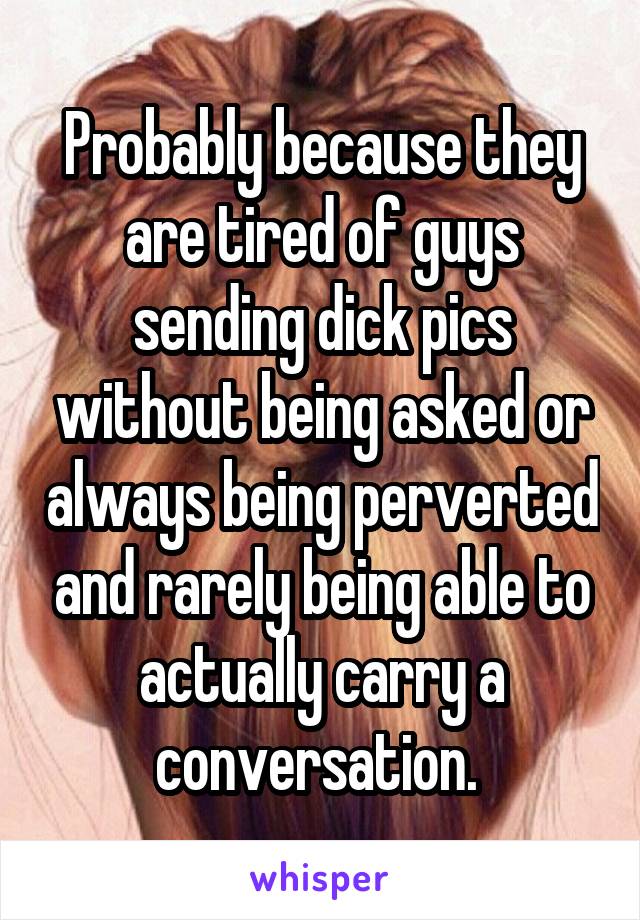 Probably because they are tired of guys sending dick pics without being asked or always being perverted and rarely being able to actually carry a conversation. 