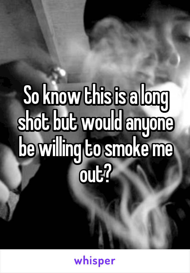 So know this is a long shot but would anyone be willing to smoke me out?