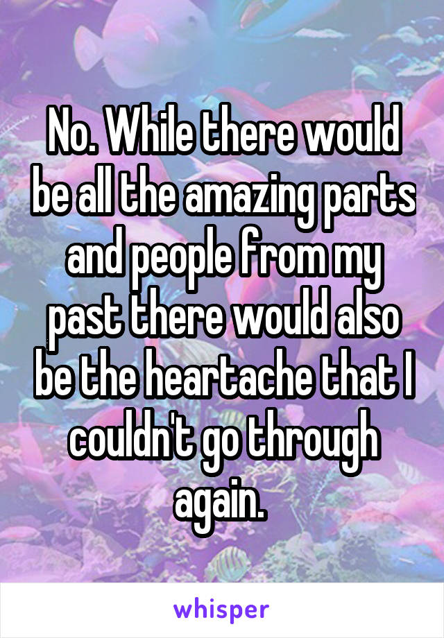 No. While there would be all the amazing parts and people from my past there would also be the heartache that I couldn't go through again. 