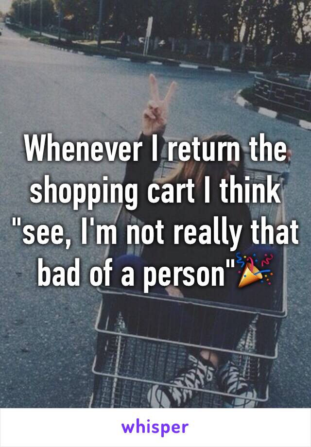 Whenever I return the shopping cart I think "see, I'm not really that bad of a person"🎉