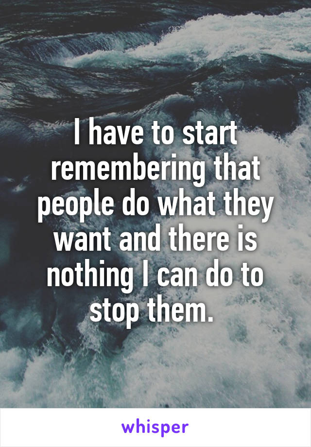 I have to start remembering that people do what they want and there is nothing I can do to stop them. 