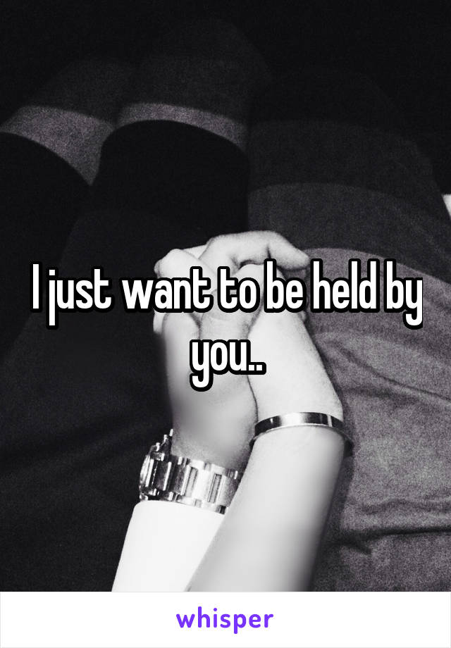 I just want to be held by you..