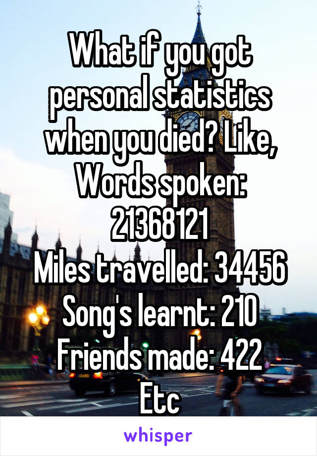 What if you got personal statistics when you died? Like,
Words spoken: 21368121
Miles travelled: 34456
Song's learnt: 210
Friends made: 422
Etc