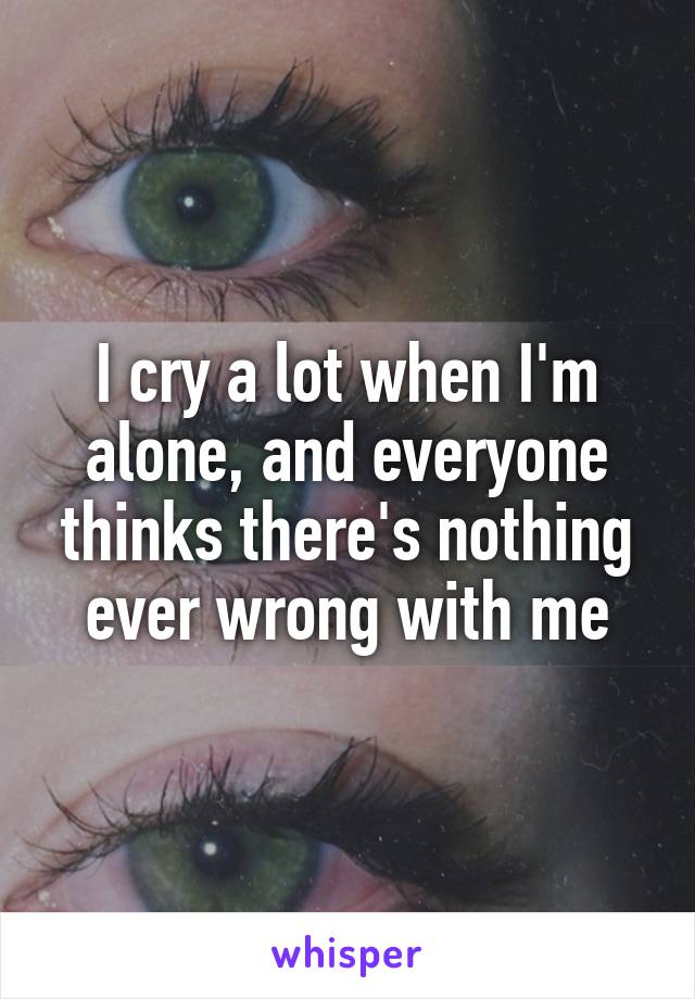 I cry a lot when I'm alone, and everyone thinks there's nothing ever wrong with me